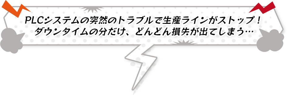 PLCシステムの突然のトラブルで生産ラインがストップ！ ダウンタイムの分だけ、どんどん損失が出てしまう…